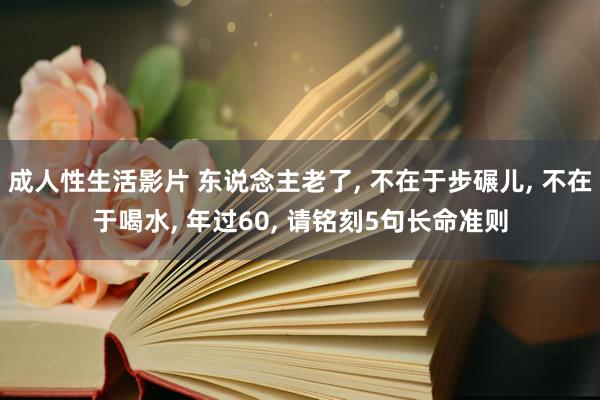 成人性生活影片 东说念主老了， 不在于步碾儿， 不在于喝水， 年过60， 请铭刻5句长命准则