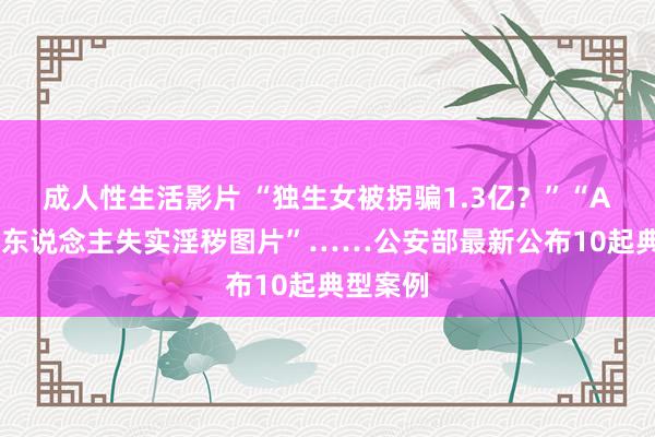 成人性生活影片 “独生女被拐骗1.3亿？”“AI制作他东说念主失实淫秽图片”……公安部最新公布10起典型案例