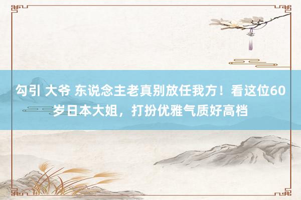 勾引 大爷 东说念主老真别放任我方！看这位60岁日本大姐，打扮优雅气质好高档