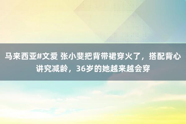 马来西亚#文爱 张小斐把背带裙穿火了，搭配背心讲究减龄，36岁的她越来越会穿