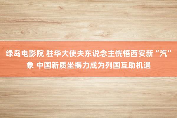 绿岛电影院 驻华大使夫东说念主恍悟西安新“汽”象 中国新质坐褥力成为列国互助机遇