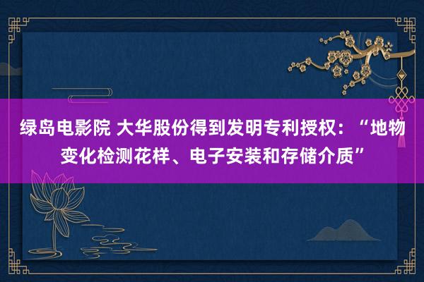 绿岛电影院 大华股份得到发明专利授权：“地物变化检测花样、电子安装和存储介质”