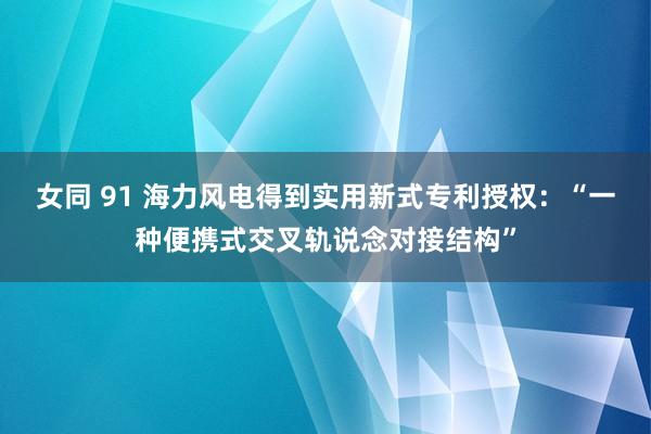 女同 91 海力风电得到实用新式专利授权：“一种便携式交叉轨说念对接结构”