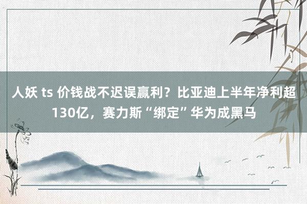 人妖 ts 价钱战不迟误赢利？比亚迪上半年净利超130亿，赛力斯“绑定”华为成黑马