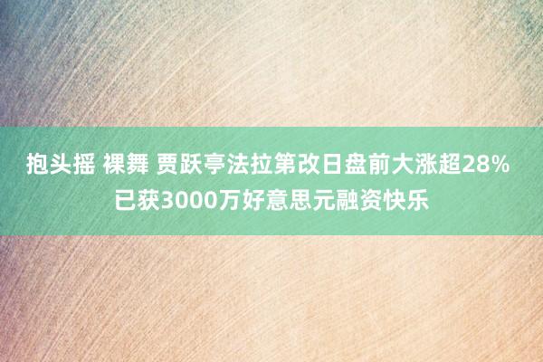 抱头摇 裸舞 贾跃亭法拉第改日盘前大涨超28% 已获3000万好意思元融资快乐