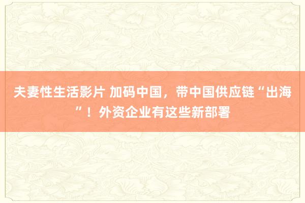 夫妻性生活影片 加码中国，带中国供应链“出海”！外资企业有这些新部署