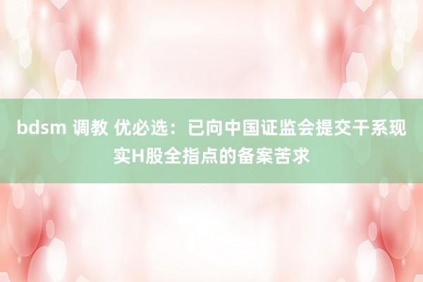 bdsm 调教 优必选：已向中国证监会提交干系现实H股全指点的备案苦求