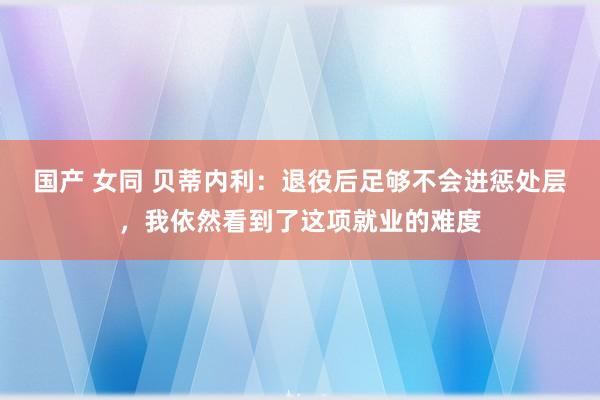 国产 女同 贝蒂内利：退役后足够不会进惩处层，我依然看到了这项就业的难度