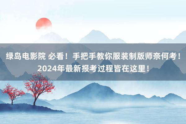 绿岛电影院 必看！手把手教你服装制版师奈何考！2024年最新报考过程皆在这里！