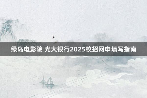 绿岛电影院 光大银行2025校招网申填写指南