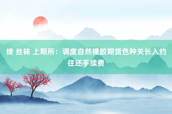 绫 丝袜 上期所：调度自然橡胶期货色种关长入约往还手续费