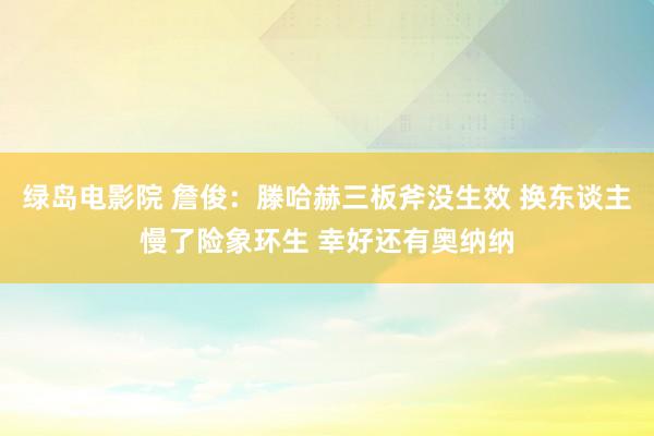 绿岛电影院 詹俊：滕哈赫三板斧没生效 换东谈主慢了险象环生 幸好还有奥纳纳