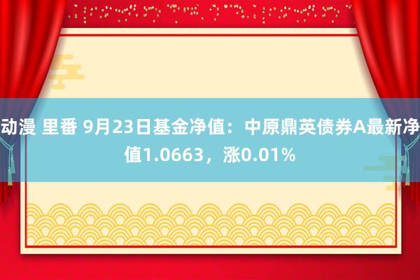 动漫 里番 9月23日基金净值：中原鼎英债券A最新净值1.0663，涨0.01%