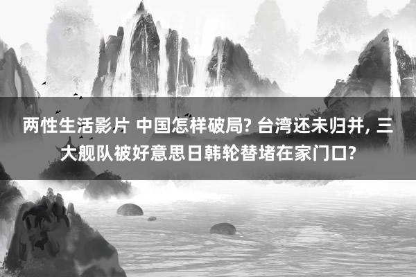 两性生活影片 中国怎样破局? 台湾还未归并, 三大舰队被好意思日韩轮替堵在家门口?