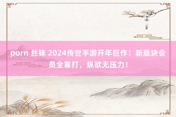 porn 丝袜 2024传世手游开年巨作！新版块会员全靠打，纵欲无压力！