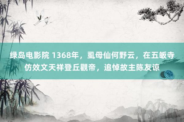 绿岛电影院 1368年，虱母仙何野云，在五皈寺仿效文天祥登丘觀帝，追悼故主陈友谅