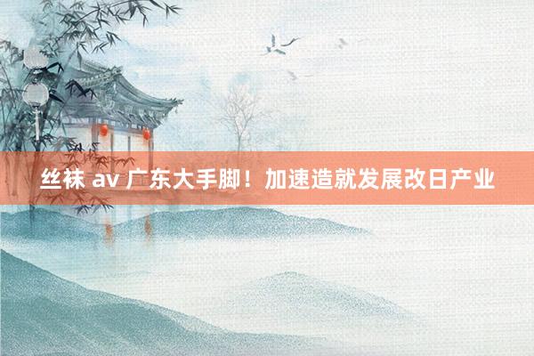 丝袜 av 广东大手脚！加速造就发展改日产业