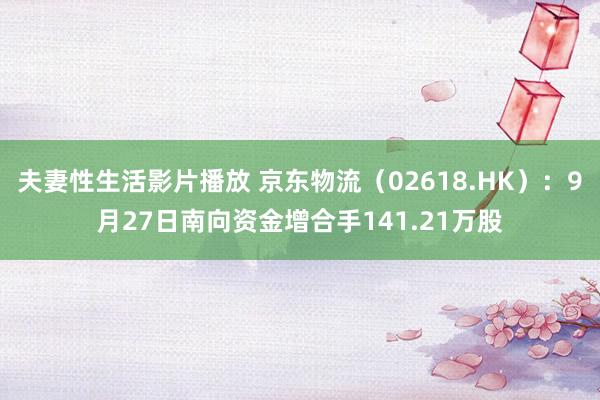 夫妻性生活影片播放 京东物流（02618.HK）：9月27日南向资金增合手141.21万股