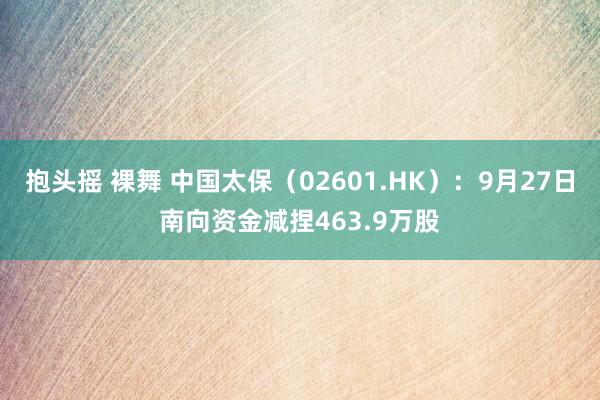 抱头摇 裸舞 中国太保（02601.HK）：9月27日南向资金减捏463.9万股