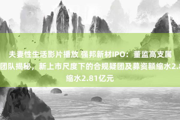 夫妻性生活影片播放 强邦新材IPO：董监高支属经销商团队揭秘，新上市尺度下的合规疑团及募资额缩水2.81亿元