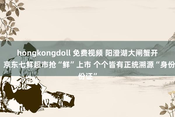 hongkongdoll 免费视频 阳澄湖大闸蟹开捕，京东七鲜超市抢“鲜”上市 个个皆有正统溯源“身份证”