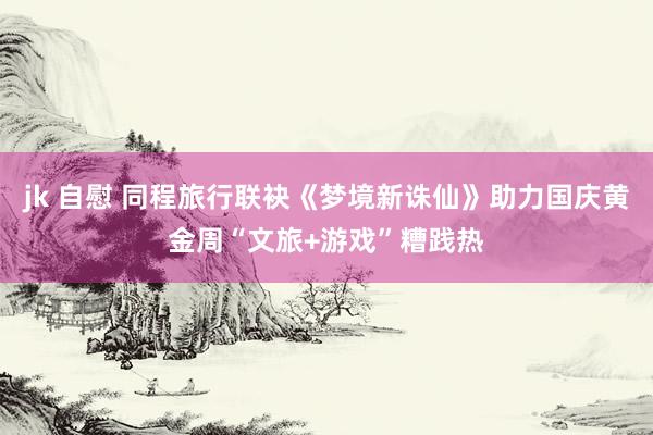 jk 自慰 同程旅行联袂《梦境新诛仙》助力国庆黄金周“文旅+游戏”糟践热