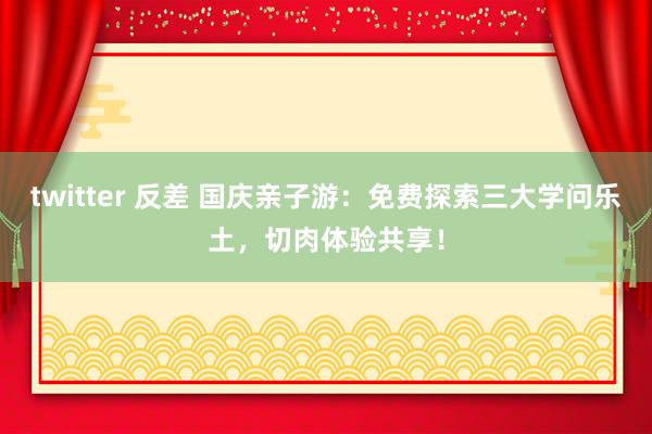 twitter 反差 国庆亲子游：免费探索三大学问乐土，切肉体验共享！