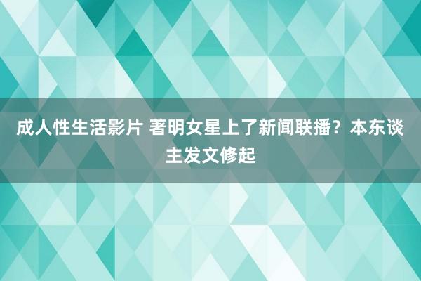 成人性生活影片 著明女星上了新闻联播？本东谈主发文修起