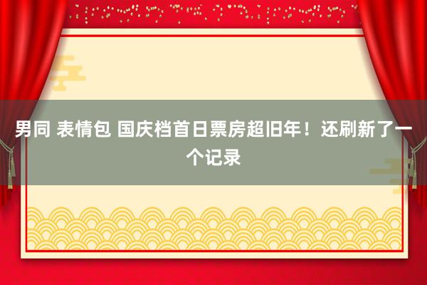 男同 表情包 国庆档首日票房超旧年！还刷新了一个记录