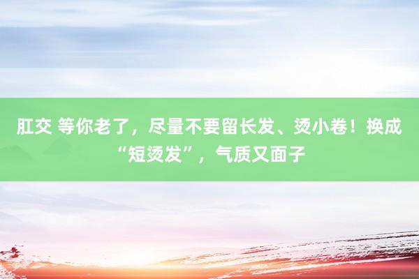 肛交 等你老了，尽量不要留长发、烫小卷！换成“短烫发”，气质又面子