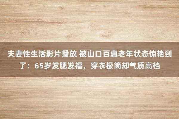 夫妻性生活影片播放 被山口百惠老年状态惊艳到了：65岁发腮发福，穿衣极简却气质高档