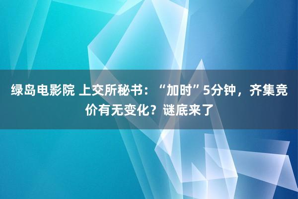 绿岛电影院 上交所秘书：“加时”5分钟，齐集竞价有无变化？谜底来了