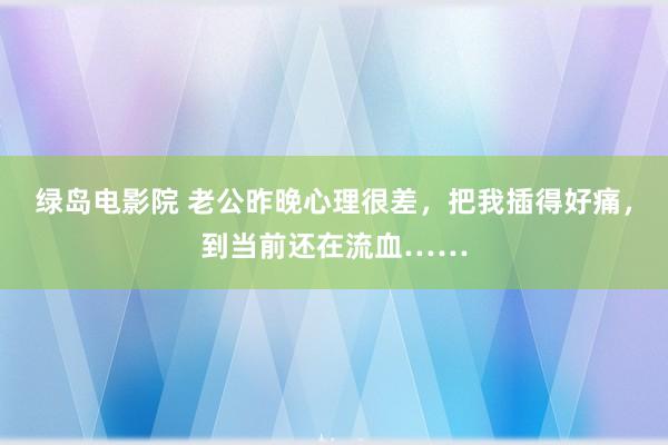 绿岛电影院 老公昨晚心理很差，把我插得好痛，到当前还在流血……