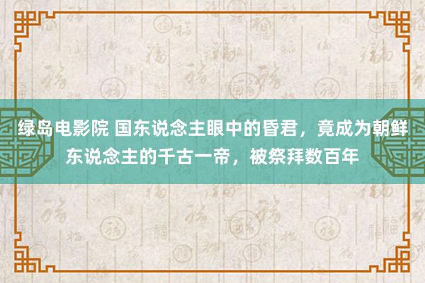 绿岛电影院 国东说念主眼中的昏君，竟成为朝鲜东说念主的千古一帝，被祭拜数百年