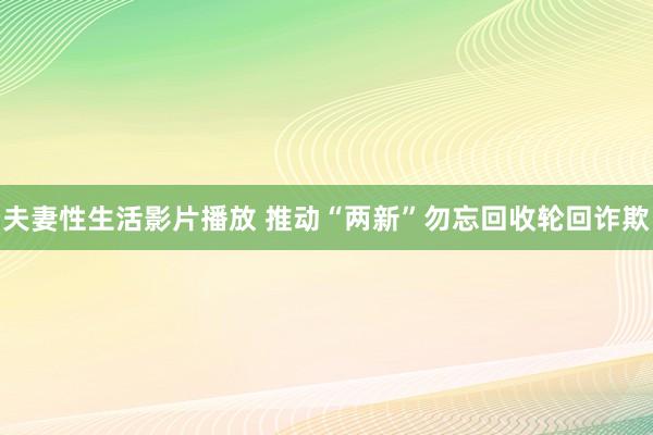 夫妻性生活影片播放 推动“两新”勿忘回收轮回诈欺