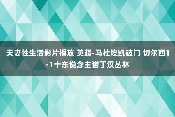 夫妻性生活影片播放 英超-马杜埃凯破门 切尔西1-1十东说念主诺丁汉丛林