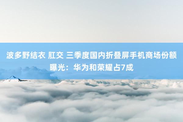 波多野结衣 肛交 三季度国内折叠屏手机商场份额曝光：华为和荣耀占7成