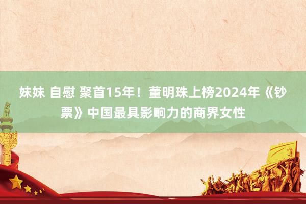 妹妹 自慰 聚首15年！董明珠上榜2024年《钞票》中国最具影响力的商界女性