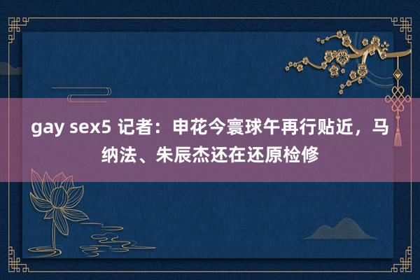 gay sex5 记者：申花今寰球午再行贴近，马纳法、朱辰杰还在还原检修