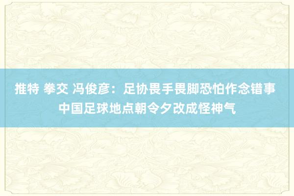 推特 拳交 冯俊彦：足协畏手畏脚恐怕作念错事 中国足球地点朝令夕改成怪神气