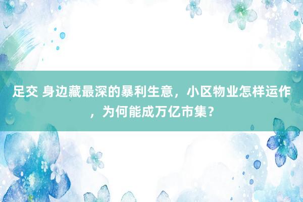 足交 身边藏最深的暴利生意，小区物业怎样运作，为何能成万亿市集？