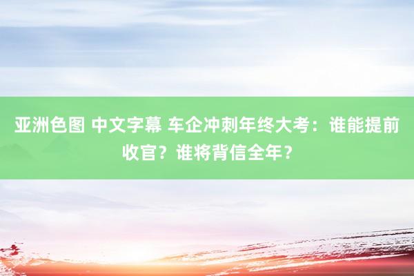 亚洲色图 中文字幕 车企冲刺年终大考：谁能提前收官？谁将背信全年？