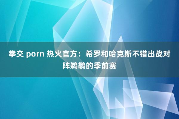 拳交 porn 热火官方：希罗和哈克斯不错出战对阵鹈鹕的季前赛