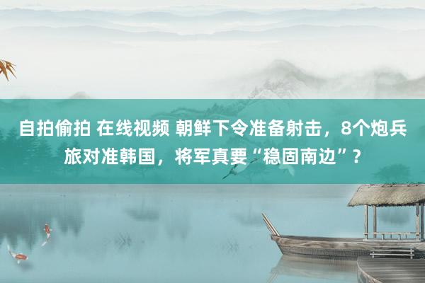 自拍偷拍 在线视频 朝鲜下令准备射击，8个炮兵旅对准韩国，将军真要“稳固南边”？