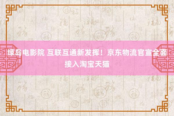 绿岛电影院 互联互通新发挥！京东物流官宣全面接入淘宝天猫