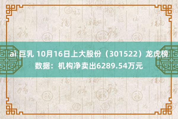 ai 巨乳 10月16日上大股份（301522）龙虎榜数据：机构净卖出6289.54万元