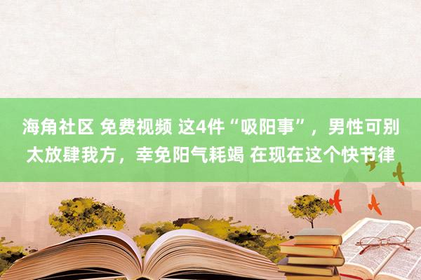 海角社区 免费视频 这4件“吸阳事”，男性可别太放肆我方，幸免阳气耗竭 在现在这个快节律