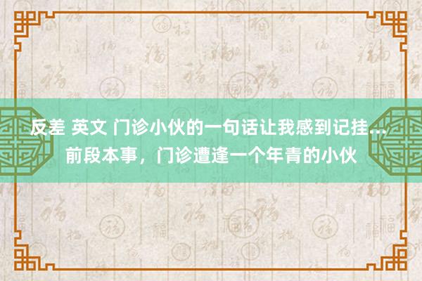 反差 英文 门诊小伙的一句话让我感到记挂... 前段本事，门诊遭逢一个年青的小伙