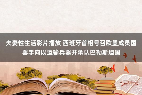 夫妻性生活影片播放 西班牙首相号召欧盟成员国罢手向以运输兵器并承认巴勒斯坦国