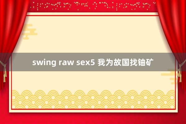 swing raw sex5 我为故国找铀矿